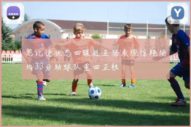 恩比德状态回暖近五场表现惊艳场均33分助球队重回正轨