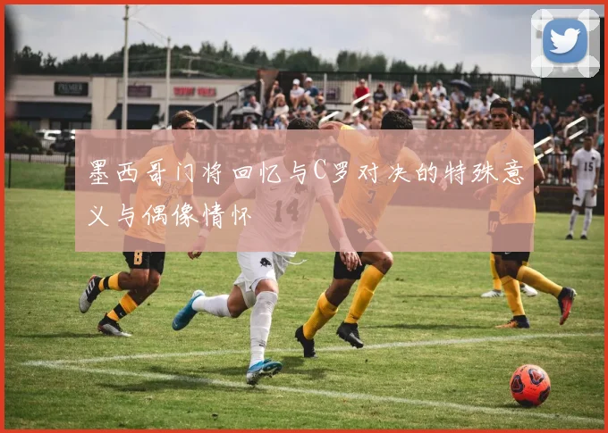 墨西哥门将回忆与C罗对决的特殊意义与偶像情怀