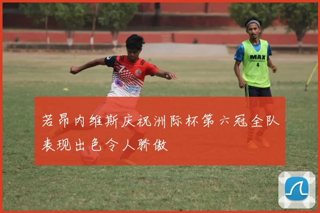 若昂内维斯庆祝洲际杯第六冠全队表现出色令人骄傲