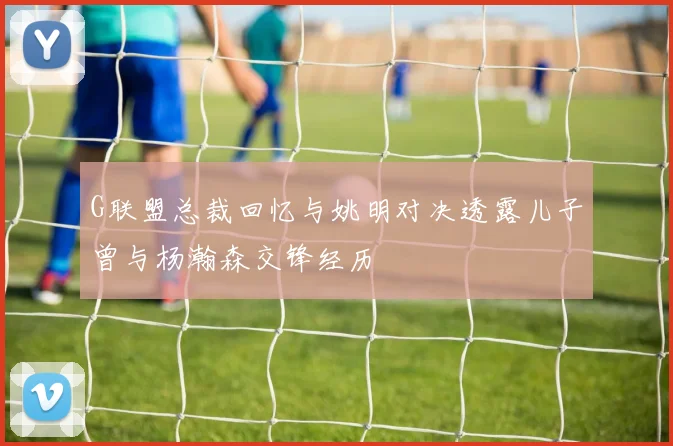 G联盟总裁回忆与姚明对决透露儿子曾与杨瀚森交锋经历