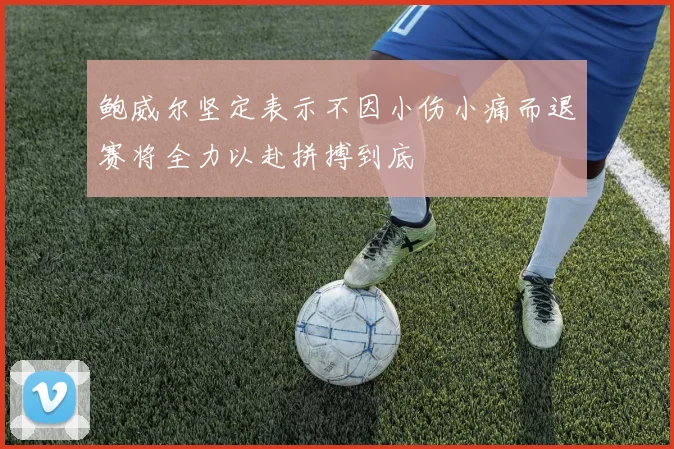 鲍威尔坚定表示不因小伤小痛而退赛将全力以赴拼搏到底