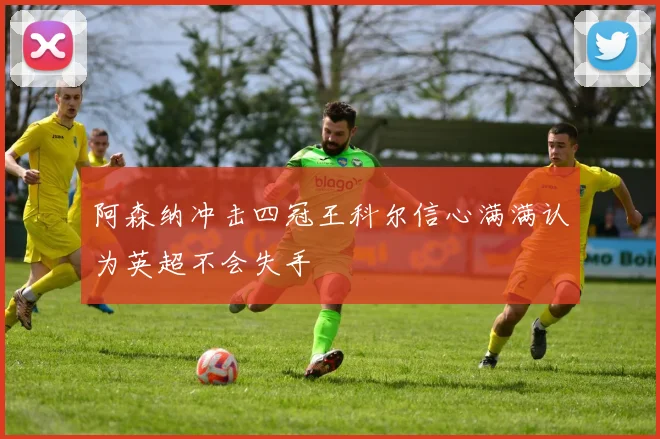 阿森纳冲击四冠王科尔信心满满认为英超不会失手