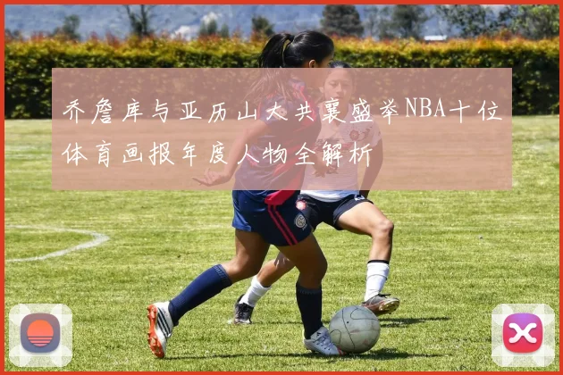 乔詹库与亚历山大共襄盛举NBA十位体育画报年度人物全解析