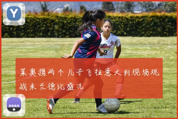 莱奥携两个儿子飞往意大利现场观战米兰德比盛况