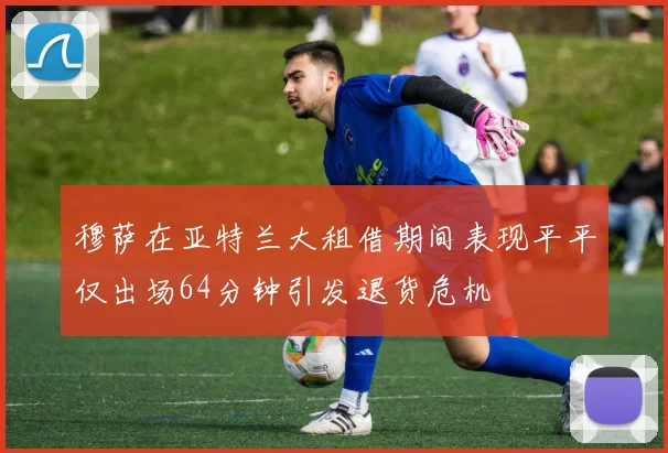 穆萨在亚特兰大租借期间表现平平仅出场64分钟引发退货危机