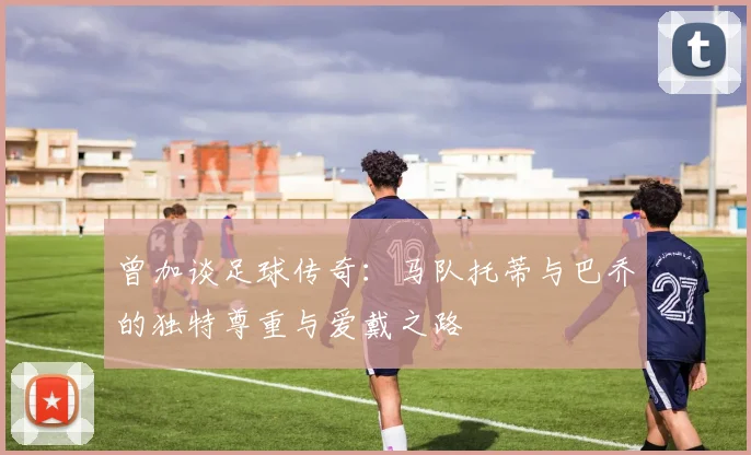 曾加谈足球传奇：马队托蒂与巴乔的独特尊重与爱戴之路