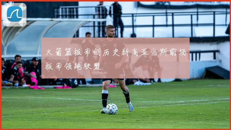 火箭篮板率创历史新高亚当斯前场板率领跑联盟