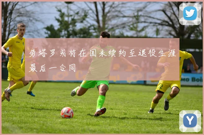 劳塔罗或将在国米续约至退役生涯最后一合同