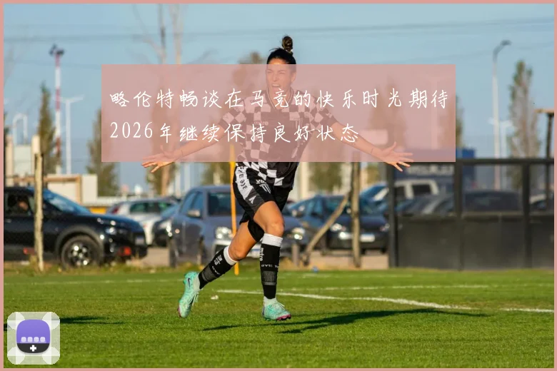 略伦特畅谈在马竞的快乐时光期待2026年继续保持良好状态