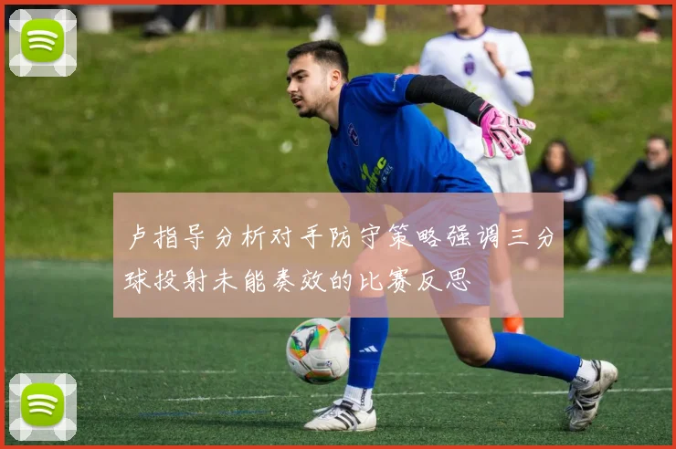 卢指导分析对手防守策略强调三分球投射未能奏效的比赛反思