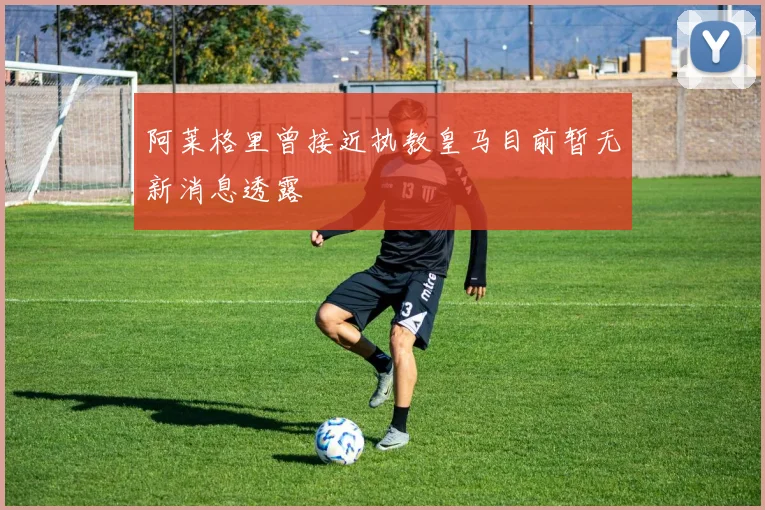 阿莱格里曾接近执教皇马目前暂无新消息透露