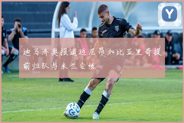 迪马济奥报道迈尼昂加比亚里奇提前归队与米兰合练