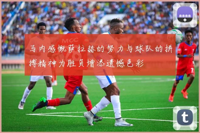 马内感慨萨拉赫的努力与球队的拼搏精神为胜负增添遗憾色彩