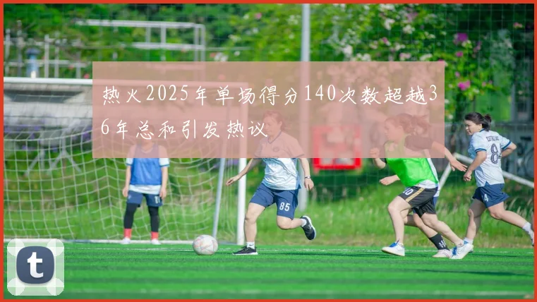 热火2025年单场得分140次数超越36年总和引发热议
