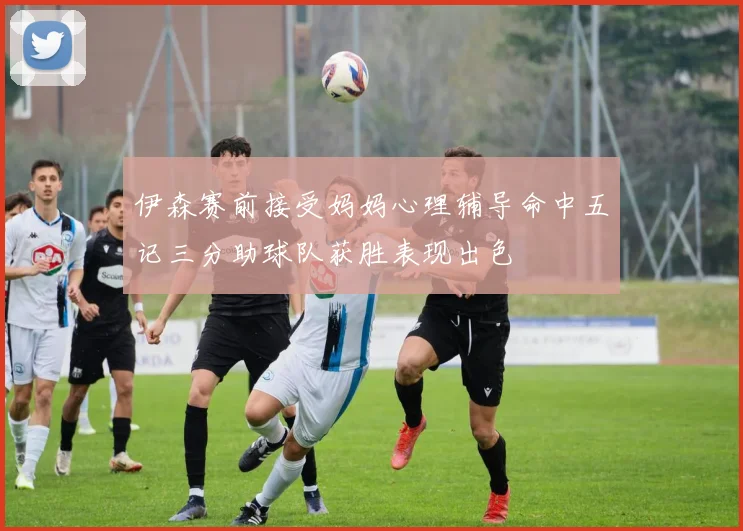 伊森赛前接受妈妈心理辅导命中五记三分助球队获胜表现出色