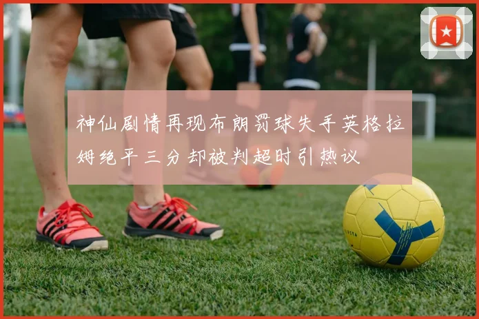 神仙剧情再现布朗罚球失手英格拉姆绝平三分却被判超时引热议