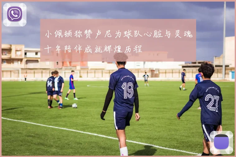 小佩顿称赞卢尼为球队心脏与灵魂十年陪伴成就辉煌历程