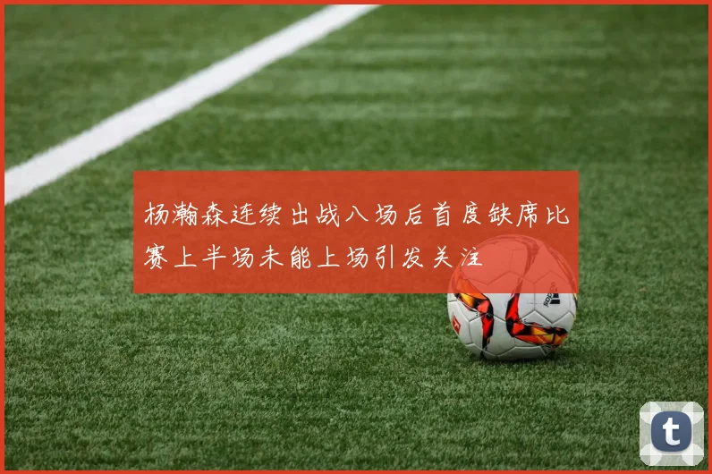 杨瀚森连续出战八场后首度缺席比赛上半场未能上场引发关注