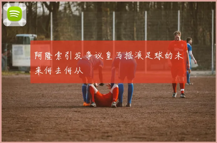 阿隆索引发争议皇马摇滚足球的未来何去何从