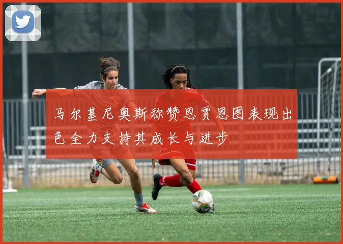 马尔基尼奥斯称赞恩贾恩图表现出色全力支持其成长与进步