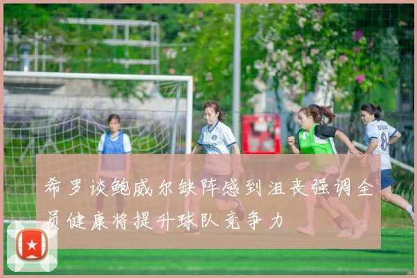 希罗谈鲍威尔缺阵感到沮丧强调全员健康将提升球队竞争力