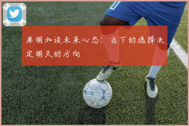 库明加谈未来心态：当下的选择决定明天的方向