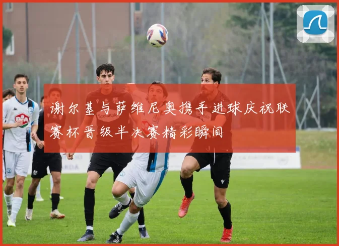 谢尔基与萨维尼奥携手进球庆祝联赛杯晋级半决赛精彩瞬间