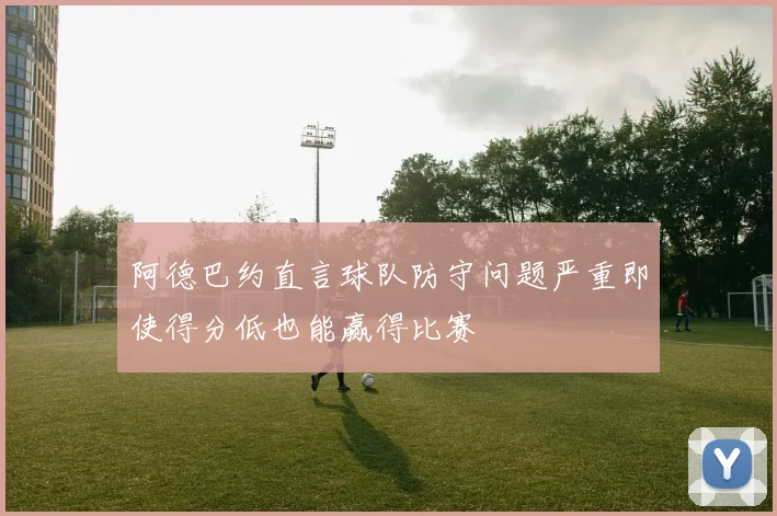 阿德巴约直言球队防守问题严重即使得分低也能赢得比赛