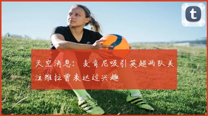 天空消息：麦肯尼吸引英超两队关注维拉曾表达过兴趣