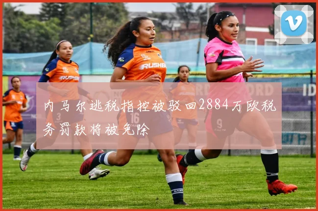 内马尔逃税指控被驳回2884万欧税务罚款将被免除