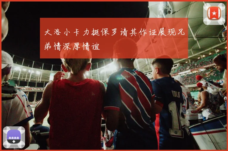 大洛小卡力挺保罗请其作证展现兄弟情深厚情谊