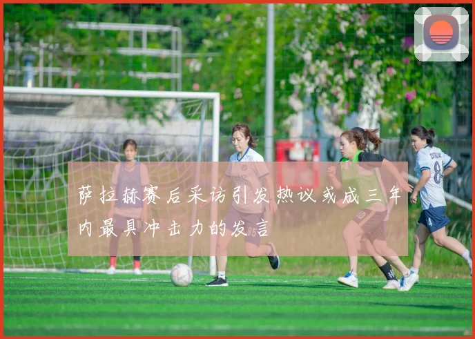 萨拉赫赛后采访引发热议或成三年内最具冲击力的发言