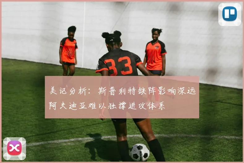 美记分析：斯普利特缺阵影响深远阿夫迪亚难以独撑进攻体系