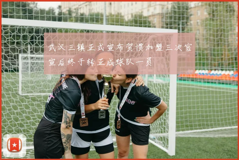 武汉三镇正式宣布贺惯加盟三次官宣后终于转正成球队一员