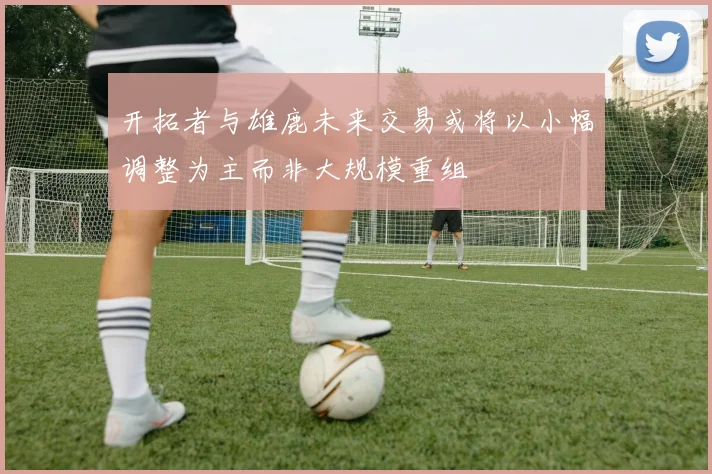 开拓者与雄鹿未来交易或将以小幅调整为主而非大规模重组