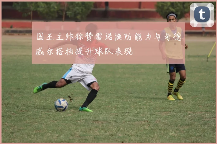 国王主帅称赞雷诺换防能力与考德威尔搭档提升球队表现