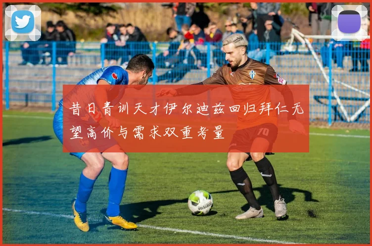 昔日青训天才伊尔迪兹回归拜仁无望高价与需求双重考量