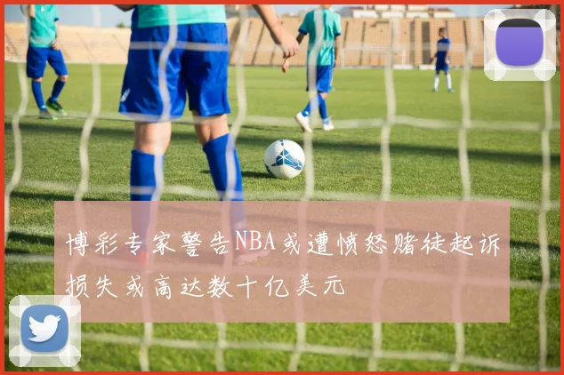 博彩专家警告NBA或遭愤怒赌徒起诉损失或高达数十亿美元
