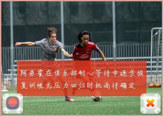 阿劳霍在俱乐部耐心等待中逐步恢复训练无压力回归时机尚待确定