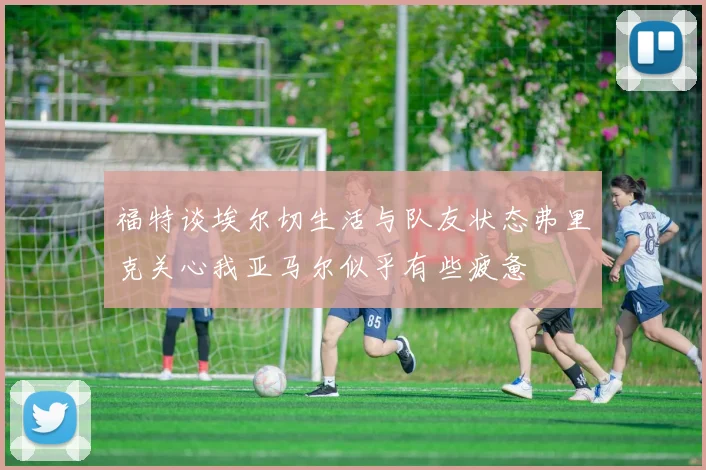 福特谈埃尔切生活与队友状态弗里克关心我亚马尔似乎有些疲惫