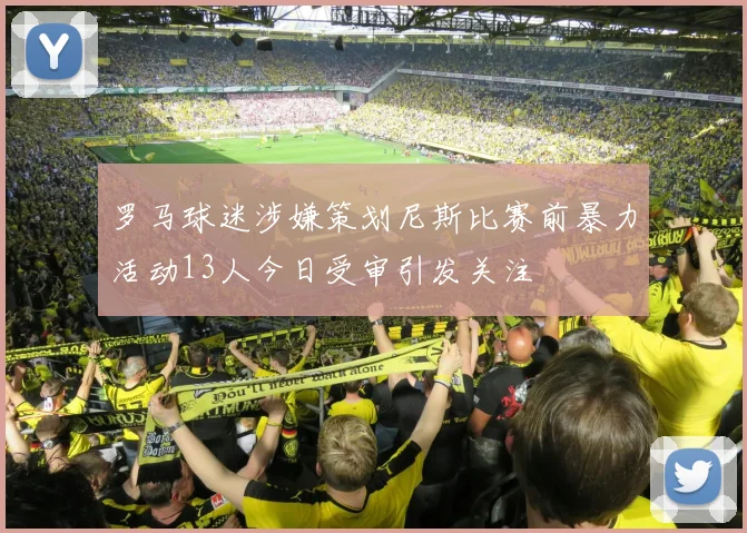 罗马球迷涉嫌策划尼斯比赛前暴力活动13人今日受审引发关注